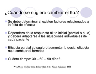 ¿Cuándo se sugiere cambiar el tto.?
 Se debe determinar si existen factores relacionados a
  la falta de eficacia

 Dependerá de la respuesta al tto inicial (parcial o nulo)
  y deberá adaptarse a las situaciones individuales de
  cada paciente

 Eficacia parcial se sugiere aumentar la dosis, eficacia
  nula cambiar el fármaco

 Cuánto tiempo: 30 – 60 – 90 días?

      Prof. Oscar Medina Ortiz. Universidad de los Andes. Venezuela 2012
 