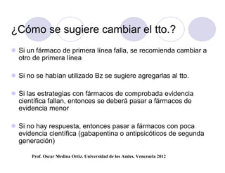¿Cómo se sugiere cambiar el tto.?
 Si un fármaco de primera línea falla, se recomienda cambiar a
  otro de primera línea

 Si no se habían utilizado Bz se sugiere agregarlas al tto.

 Si las estrategias con fármacos de comprobada evidencia
  científica fallan, entonces se deberá pasar a fármacos de
  evidencia menor

 Si no hay respuesta, entonces pasar a fármacos con poca
  evidencia científica (gabapentina o antipsicóticos de segunda
  generación)

       Prof. Oscar Medina Ortiz. Universidad de los Andes. Venezuela 2012
 