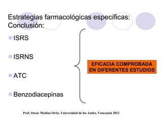 Estrategias farmacológicas específicas:
Conclusión:
 ISRS

 ISRNS
                                                  EFICACIA COMPROBADA
                                                 EN DIFERENTES ESTUDIOS
 ATC

 Benzodiacepinas

    Prof. Oscar Medina Ortiz. Universidad de los Andes. Venezuela 2012
 