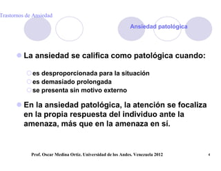 Trastornos de Ansiedad

                                                              Ansiedad patológica




       La ansiedad se califica como patológica cuando:

           es desproporcionada para la situación
           es demasiado prolongada
           se presenta sin motivo externo

       En la ansiedad patológica, la atención se focaliza
        en la propia respuesta del individuo ante la
        amenaza, más que en la amenaza en sí.


             Prof. Oscar Medina Ortiz. Universidad de los Andes. Venezuela 2012     4
 