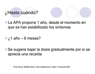 ¿Hasta cuándo?

 La APA propone 1 año, desde el momento en
  que se han estabilizado los síntomas

 ¿1 año – 6 meses?

 Se sugiere bajar la dosis gradualmente por si se
  aprecia una recaída


     Prof. Oscar Medina Ortiz. Universidad de los Andes. Venezuela 2012
 