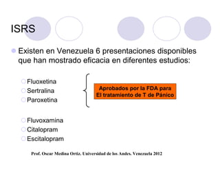 ISRS

 Existen en Venezuela 6 presentaciones disponibles
  que han mostrado eficacia en diferentes estudios:

  Fluoxetina
  Sertralina                         Aprobados por la FDA para
                                     El tratamiento de T de Pánico
  Paroxetina


  Fluvoxamina
  Citalopram
  Escitalopram

     Prof. Oscar Medina Ortiz. Universidad de los Andes. Venezuela 2012
 