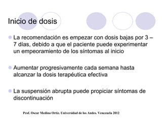 Inicio de dosis

 La recomendación es empezar con dosis bajas por 3 –
  7 días, debido a que el paciente puede experimentar
  un empeoramiento de los síntomas al inicio

 Aumentar progresivamente cada semana hasta
  alcanzar la dosis terapéutica efectiva

 La suspensión abrupta puede propiciar síntomas de
  discontinuación

     Prof. Oscar Medina Ortiz. Universidad de los Andes. Venezuela 2012
 