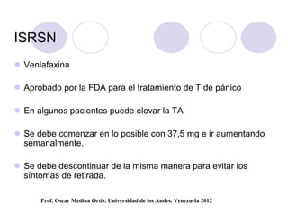 ISRSN
 Venlafaxina

 Aprobado por la FDA para el tratamiento de T de pánico

 En algunos pacientes puede elevar la TA

 Se debe comenzar en lo posible con 37,5 mg e ir aumentando
  semanalmente.

 Se debe descontinuar de la misma manera para evitar los
  síntomas de retirada.

      Prof. Oscar Medina Ortiz. Universidad de los Andes. Venezuela 2012
 