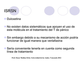 ISRSN
 Duloxetina

 No existen datos sistemáticos que apoyen el uso de
  esta molécula en el tratamiento del T de pánico

 Sin embargo debido a su mecanismo de acción podría
  funcionar de igual manera que venlafaxina

 Sería conveniente tenerla en cuenta como segunda
  línea de tratamiento
     Prof. Oscar Medina Ortiz. Universidad de los Andes. Venezuela 2012
 