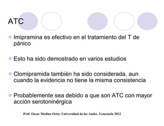 ATC
 Imipramina es efectivo en el tratamiento del T de
  pánico

 Esto ha sido demostrado en varios estudios

 Clomipramida también ha sido considerada, aun
  cuando la evidencia no tiene la misma consistencia

 Probablemente sea debido a que son ATC con mayor
  acción serotoninérgica
     Prof. Oscar Medina Ortiz. Universidad de los Andes. Venezuela 2012
 