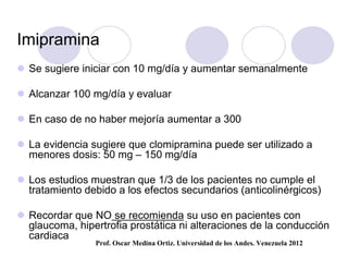 Imipramina
 Se sugiere iniciar con 10 mg/día y aumentar semanalmente

 Alcanzar 100 mg/día y evaluar

 En caso de no haber mejoría aumentar a 300

 La evidencia sugiere que clomipramina puede ser utilizado a
  menores dosis: 50 mg – 150 mg/día

 Los estudios muestran que 1/3 de los pacientes no cumple el
  tratamiento debido a los efectos secundarios (anticolinérgicos)

 Recordar que NO se recomienda su uso en pacientes con
  glaucoma, hipertrofia prostática ni alteraciones de la conducción
  cardiaca
                Prof. Oscar Medina Ortiz. Universidad de los Andes. Venezuela 2012
 