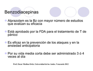 Benzodiacepinas
 Alprazolam es la Bz con mayor número de estudios
  que evalúan su eficacia

 Está aprobado por la FDA para el tratamiento de T de
  pánico

 Es eficaz en la prevención de los ataques y en la
  ansiedad anticipatoria

 Por su vida media corta debe ser administrado 3 ó 4
  veces al día

     Prof. Oscar Medina Ortiz. Universidad de los Andes. Venezuela 2012
 