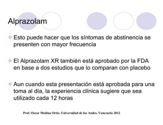 Alprazolam

 Esto puede hacer que los síntomas de abstinencia se
  presenten con mayor frecuencia

 El Alprazolam XR también está aprobado por la FDA
  en base a dos estudios que lo comparan con placebo

 Aun cuando esta presentación está aprobada para una
  toma al día, la experiencia clínica sugiere que sea
  utilizado cada 12 horas

     Prof. Oscar Medina Ortiz. Universidad de los Andes. Venezuela 2012
 