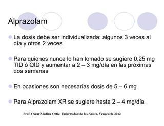 Alprazolam
 La dosis debe ser individualizada: algunos 3 veces al
  día y otros 2 veces

 Para quienes nunca lo han tomado se sugiere 0,25 mg
  TID ó QID y aumentar a 2 – 3 mg/día en las próximas
  dos semanas

 En ocasiones son necesarias dosis de 5 – 6 mg

 Para Alprazolam XR se sugiere hasta 2 – 4 mg/día
     Prof. Oscar Medina Ortiz. Universidad de los Andes. Venezuela 2012
 