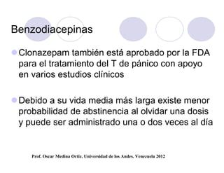 Benzodiacepinas

 Clonazepam también está aprobado por la FDA
  para el tratamiento del T de pánico con apoyo
  en varios estudios clínicos

 Debido a su vida media más larga existe menor
  probabilidad de abstinencia al olvidar una dosis
  y puede ser administrado una o dos veces al día


     Prof. Oscar Medina Ortiz. Universidad de los Andes. Venezuela 2012
 
