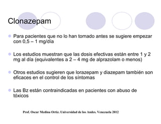 Clonazepam
 Para pacientes que no lo han tomado antes se sugiere empezar
  con 0,5 – 1 mg/día

 Los estudios muestran que las dosis efectivas están entre 1 y 2
  mg al día (equivalentes a 2 – 4 mg de alprazolam o menos)

 Otros estudios sugieren que lorazepam y diazepam también son
  eficaces en el control de los síntomas

 Las Bz están contraindicadas en pacientes con abuso de
  tóxicos


      Prof. Oscar Medina Ortiz. Universidad de los Andes. Venezuela 2012
 