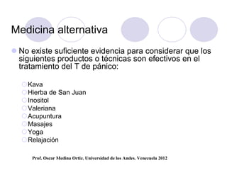 Medicina alternativa
 No existe suficiente evidencia para considerar que los
  siguientes productos o técnicas son efectivos en el
  tratamiento del T de pánico:

  Kava
  Hierba de San Juan
  Inositol
  Valeriana
  Acupuntura
  Masajes
  Yoga
  Relajación

     Prof. Oscar Medina Ortiz. Universidad de los Andes. Venezuela 2012
 