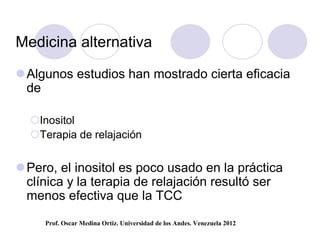Medicina alternativa

 Algunos estudios han mostrado cierta eficacia
  de

  Inositol
  Terapia de relajación


 Pero, el inositol es poco usado en la práctica
  clínica y la terapia de relajación resultó ser
  menos efectiva que la TCC
     Prof. Oscar Medina Ortiz. Universidad de los Andes. Venezuela 2012
 
