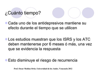 ¿Cuánto tiempo?

 Cada uno de los antidepresivos mantiene su
  efecto durante el tiempo que se utilicen

 Los estudios muestran que los ISRS y los ATC
  deben mantenerse por 6 meses ó más, una vez
  que se evidencia la respuesta

 Esto disminuye el riesgo de recurrencia
     Prof. Oscar Medina Ortiz. Universidad de los Andes. Venezuela 2012
 
