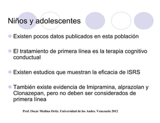 Niños y adolescentes
 Existen pocos datos publicados en esta población

 El tratamiento de primera línea es la terapia cognitivo
  conductual

 Existen estudios que muestran la eficacia de ISRS

 También existe evidencia de Imipramina, alprazolan y
  Clonazepan, pero no deben ser considerados de
  primera línea
      Prof. Oscar Medina Ortiz. Universidad de los Andes. Venezuela 2012
 