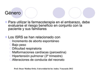 Género
 Para utilizar la farmacoterapia en el embarazo, debe
  evaluarse el riesgo beneficio en conjunto con la
  paciente y sus familiares

 Los ISRS se han relacionado con
  Incremento de aborto espontáneo
  Bajo peso
  Dificultad respiratoria
  Malformaciones cardíacas (paroxetina)
  Hipertensión pulmonar (3º trimestre)
  Alteraciones de conducta del neonato

     Prof. Oscar Medina Ortiz. Universidad de los Andes. Venezuela 2012
 