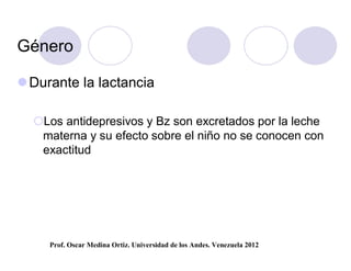 Género

 Durante la lactancia

  Los antidepresivos y Bz son excretados por la leche
   materna y su efecto sobre el niño no se conocen con
   exactitud




     Prof. Oscar Medina Ortiz. Universidad de los Andes. Venezuela 2012
 