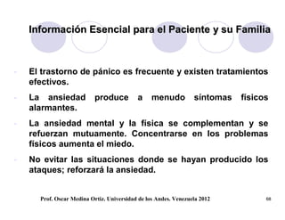 Información Esencial para el Paciente y su Familia



-   El trastorno de pánico es frecuente y existen tratamientos
    efectivos.
-   La ansiedad            produce         a     menudo          síntomas   físicos
    alarmantes.
-   La ansiedad mental y la física se complementan y se
    refuerzan mutuamente. Concentrarse en los problemas
    físicos aumenta el miedo.
-   No evitar las situaciones donde se hayan producido los
    ataques; reforzará la ansiedad.


      Prof. Oscar Medina Ortiz. Universidad de los Andes. Venezuela 2012          68
 