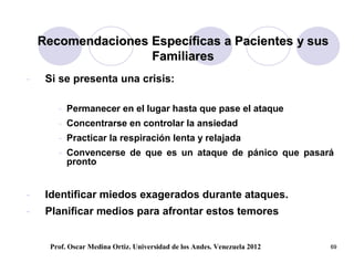 Recomendaciones Específicas a Pacientes y sus
                    Familiares
-    Si se presenta una crisis:

       - Permanecer en el lugar hasta que pase el ataque
       - Concentrarse en controlar la ansiedad
       - Practicar la respiración lenta y relajada
       - Convencerse de que es un ataque de pánico que pasará
         pronto


-    Identificar miedos exagerados durante ataques.
-    Planificar medios para afrontar estos temores


     Prof. Oscar Medina Ortiz. Universidad de los Andes. Venezuela 2012   69
 