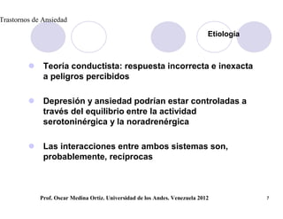 Trastornos de Ansiedad

                                                                              Etiología



             Teoría conductista: respuesta incorrecta e inexacta
              a peligros percibidos

             Depresión y ansiedad podrían estar controladas a
              través del equilibrio entre la actividad
              serotoninérgica y la noradrenérgica

             Las interacciones entre ambos sistemas son,
              probablemente, recíprocas



             Prof. Oscar Medina Ortiz. Universidad de los Andes. Venezuela 2012           7
 