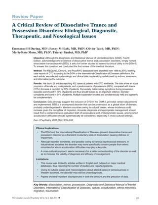 Review Paper

A Critical Review of Dissociative Trance and
Possession Disorders: Etiological, Diagnostic,
Therapeutic, and Nosological Issues
Emmanuel H During, MD1; Fanny M Elahi, MD, PhD2; Olivier Taieb, MD, PhD3;
Marie-Rose Moro, MD, PhD4; Thierry Baubet, MD, PhD5
Objective: Although the Diagnostic and Statistical Manual of Mental Disorders (DSM), Fourth
Edition, acknowledges the existence of dissociative trance and possession disorders, simply named
dissociative trance disorder (DTD), it asks for further studies to assess its clinical utility in the DSM-5.
To answer this question, we conducted the ﬁrst review of the medical literature.
Method: The MEDLINE, CINAHL, and PsycINFO databases were searched from 1988 to 2010, seeking
case reports of DTD according to the DSM or the International Classiﬁcation of Diseases deﬁnitions. For
each article, we collected epidemiologic and clinical data, explanatory models used by authors, treatments,
and information on the outcome.
Results: We found 28 articles reporting 402 cases of patients with DTD worldwide. The data show an equal
proportion of female and male patients, and a predominance of possession (69%), compared with trance
(31%). Amnesia is reported by 20% of patients. Conversely, hallucinatory symptoms during possession
episodes were found in 56% of patients and thus should feature as an important criterion. Somatic
complaints are found in 34% of patients. Multiple explanatory models are simultaneously held and appear to
be complementary.
Conclusion: Data strongly suggest the inclusion of DTD in the DSM-5, provided certain adjustments
are implemented. DTD is a widespread disorder that can be understood as a global idiom of distress,
probably underdiagnosed in Western countries owing to cultural biases, whose incidence could
increase given the rising ﬂow of migration. Accurate diagnosis and appropriate management should
result from a comprehensive evaluation both of sociocultural and of idiosyncratic issues, among which
acculturation difﬁculties should systematically be considered, especially in cross-cultural settings.
Can J Psychiatry. 2011;56(4):235–242.

Clinical Implications
•

The DSM and the International Classiﬁcation of Diseases present dissociative trance and
possession disorder as a transient involuntary state of dissociation causing distress or
impairment.

•

Although reported worldwide, and possibly owing to various psychosocial stressors, in
industrialized societies the disorder may more speciﬁcally concern people from ethnic
minorities for whom acculturation difﬁculties may play a key role.

•

A cross-cultural approach seems necessary for a better understanding of the disorder as well
as to increase the validity of diagnosis and efﬁcacy of management.

Limitations
•

This review was limited to articles written in English and indexed on major medical
databases, thus reducing the number of studies and reported patients.

•

Owing to cultural biases and misconceptions about altered states of consciousness in
Western societies, the disorder may still be underdiagnosed.

•

Papers showed important discrepancies in both the amount and the precision of data.

Key Words: dissociation, trance, possession, Diagnostic and Statistical Manual of Mental
Disorders, International Classiﬁcation of Diseases, culture, acculturation, ethnic minorities,
migration, traumatism
The Canadian Journal of Psychiatry, Vol 56, No 4, April 2011 

235

 