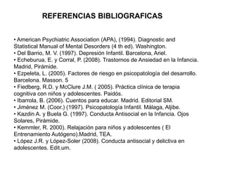 • American Psychiatric Association (APA), (1994). Diagnostic and
Statistical Manual of Mental Desorders (4 th ed). Washington.
• Del Barrio, M. V. (1997). Depresión Infantil. Barcelona, Ariel.
• Echeburua, E. y Corral, P. (2008). Trastornos de Ansiedad en la Infancia.
Madrid, Pirámide.
• Ezpeleta, L. (2005). Factores de riesgo en psicopatología del desarrollo.
Barcelona. Masson. 5
• Fiedberg, R.D. y McClure J.M. ( 2005). Práctica clínica de terapia
cognitiva con niños y adolescentes. Paidós.
• Ibarrola, B. (2006). Cuentos para educar. Madrid. Editorial SM.
• Jiménez M. (Coor.) (1997). Psicopatología Infantil. Málaga, Aljibe.
• Kazdin A. y Buela G. (1997). Conducta Antisocial en la Infancia. Ojos
Solares, Pirámide.
• Kemmler, R. 2000). Relajación para niños y adolescentes ( El
Entrenamiento Autógeno).Madrid, TEA.
• López J.R. y López-Soler (2008). Conducta antisocial y delictiva en
adolescentes. Edit.um.
REFERENCIAS BIBLIOGRAFICAS
 