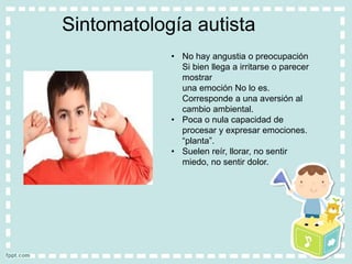 Sintomatología autista
• No hay angustia o preocupación
Si bien llega a irritarse o parecer
mostrar
una emoción No lo es.
Corresponde a una aversión al
cambio ambiental.
• Poca o nula capacidad de
procesar y expresar emociones.
“planta”.
• Suelen reír, llorar, no sentir
miedo, no sentir dolor.
 