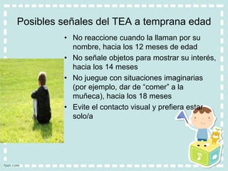 Posibles señales del TEA a temprana edad
• No reaccione cuando la llaman por su
nombre, hacia los 12 meses de edad
• No señale objetos para mostrar su interés,
hacia los 14 meses
• No juegue con situaciones imaginarias
(por ejemplo, dar de “comer” a la
muñeca), hacia los 18 meses
• Evite el contacto visual y prefiera estar
solo/a
 
