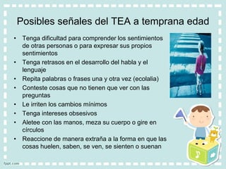 Posibles señales del TEA a temprana edad
• Tenga dificultad para comprender los sentimientos
de otras personas o para expresar sus propios
sentimientos
• Tenga retrasos en el desarrollo del habla y el
lenguaje
• Repita palabras o frases una y otra vez (ecolalia)
• Conteste cosas que no tienen que ver con las
preguntas
• Le irriten los cambios mínimos
• Tenga intereses obsesivos
• Aletee con las manos, meza su cuerpo o gire en
círculos
• Reaccione de manera extraña a la forma en que las
cosas huelen, saben, se ven, se sienten o suenan
 