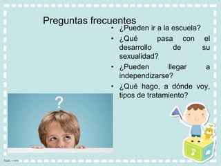 Preguntas frecuentes
• ¿Pueden ir a la escuela?
• ¿Qué pasa con el
desarrollo de su
sexualidad?
• ¿Pueden llegar a
independizarse?
• ¿Qué hago, a dónde voy,
tipos de tratamiento?
 