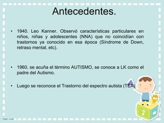 Antecedentes.
• 1940. Leo Kanner. Observó características particulares en
niños, niñas y adolescentes (NNA) que no coincidían con
trastornos ya conocido en esa época (Síndrome de Down,
retraso mental, etc).
• 1960, se acuña el término AUTISMO, se conoce a LK como el
padre del Autismo.
• Luego se reconoce el Trastorno del espectro autista (TEA).
 
