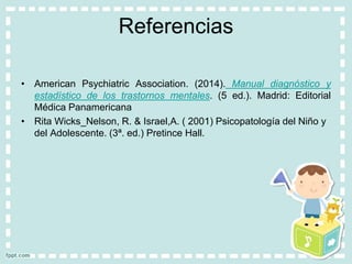 Referencias
• American Psychiatric Association. (2014). Manual diagnóstico y
estadístico de los trastornos mentales. (5 ed.). Madrid: Editorial
Médica Panamericana
• Rita Wicks_Nelson, R. & Israel,A. ( 2001) Psicopatología del Niño y
del Adolescente. (3ª. ed.) Pretince Hall.
 