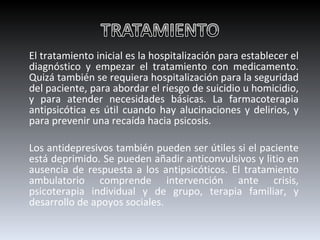 El tratamiento inicial es la hospitalización para establecer el diagnóstico y empezar el tratamiento con medicamento. Quizá también se requiera hospitalización para la seguridad del paciente, para abordar el riesgo de suicidio u homicidio, y para atender necesidades básicas. La farmacoterapia antipsicótica es útil cuando hay alucinaciones y delirios, y para prevenir una recaída hacia psicosis.  Los antidepresivos también pueden ser útiles si el paciente está deprimido. Se pueden añadir anticonvulsivos y litio en ausencia de respuesta a los antipsicóticos. El tratamiento ambulatorio comprende intervención ante crisis, psicoterapia individual y de grupo, terapia familiar, y desarrollo de apoyos sociales. 