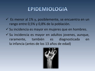 Es menor al 1% y, posiblemente, se encuentra en un rango entre 0,5% y 0,8% de la población. Su incidencia es mayor en mujeres que en hombres. Su incidencia es mayor en adultos jovenes, aunque, raramente, también es diagnosticada en la infancia (antes de los 13 años de edad) 