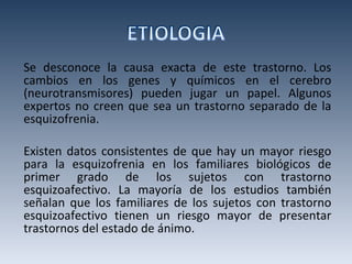 Se desconoce la causa exacta de este trastorno. Los cambios en los genes y químicos en el cerebro (neurotransmisores) pueden jugar un papel. Algunos expertos no creen que sea un trastorno separado de la esquizofrenia.  Existen datos consistentes de que hay un mayor riesgo para la esquizofrenia en los familiares biológicos de primer grado de los sujetos con trastorno esquizoafectivo. La mayoría de los estudios también señalan que los familiares de los sujetos con trastorno esquizoafectivo tienen un riesgo mayor de presentar trastornos del estado de ánimo. 