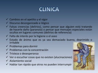 Cambios en el apetito y el vigor Discurso desorganizado e ilógico Falsas creencias (delirios), como pensar que alguien está tratando de hacerle daño (paranoia) o pensar que mensajes especiales están ocultos en lugares comunes (delirios de referencia) Falta de interés por la higiene o el aseo Estado de ánimo que es ya sea demasiado bueno, deprimido o irritable Problemas para dormir Problemas con la concentración Tristeza o desesperanza Ver o escuchar cosas que no existen (alucinaciones) Aislamiento social Hablar tan rápido que otros no pueden interrumpir 