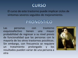 El curso de este trastorno puede implicar ciclos de síntomas severos seguidos de mejoramiento. Las personas con trastorno esquizoafectivo tienen una mayor probabilidad de regresar a su nivel previo de funcionalidad que las personas con la mayoría de los otros trastornos psicóticos. Sin embargo, con frecuencia se requiere un tratamiento prolongado y los resultados pueden variar de una persona a otra 