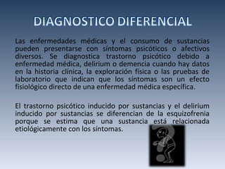Las enfermedades médicas y el consumo de sustancias pueden presentarse con síntomas psicóticos o afectivos diversos. Se diagnostica trastorno psicótico debido a enfermedad médica, delirium o demencia cuando hay datos en la historia clínica, la exploración física o las pruebas de laboratorio que indican que los síntomas son un efecto fisiológico directo de una enfermedad médica específica.  El trastorno psicótico inducido por sustancias y el delirium inducido por sustancias se diferencian de la esquizofrenia porque se estima que una sustancia está relacionada etiológicamente con los síntomas. 