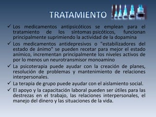 Los medicamentos antipsicóticos se emplean para el tratamiento de los síntomas psicóticos,  funcionan principalmente suprimiendo la actividad de la dopamina Los medicamentos antidepresivos o "estabilizadores del estado de ánimo" se pueden recetar para mejor el estado anímico, incrementan principalmente los niveles activos de por lo menos un neurotransmisor monoamino La psicoterapia puede ayudar con la creación de planes, resolución de problemas y mantenimiento de relaciones interpersonales.  La terapia de grupo puede ayudar con el aislamiento social. El apoyo y la capacitación laboral pueden ser útiles para las destrezas en el trabajo, las relaciones interpersonales, el manejo del dinero y las situaciones de la vida. 