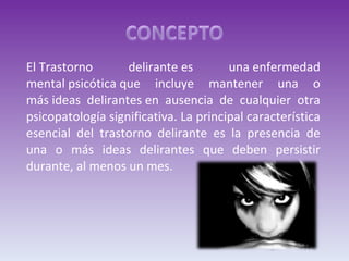 El Trastorno delirante es una enfermedad mental psicótica que incluye mantener una o más ideas delirantes en ausencia de cualquier otra psicopatología significativa. La principal característica esencial del trastorno delirante es la presencia de una o más ideas delirantes que deben persistir durante, al menos un mes. 