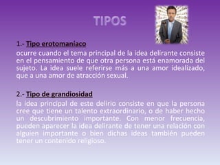 1.-  Tipo erotomaníaco   ocurre cuando el tema principal de la idea delirante consiste en el pensamiento de que otra persona está enamorada del sujeto. La idea suele referirse más a una amor idealizado, que a una amor de atracción sexual.  2.-  Tipo de grandiosidad la idea principal de este delirio consiste en que la persona cree que tiene un talento extraordinario, o de haber hecho un descubrimiento importante. Con menor frecuencia, pueden aparecer la idea delirante de tener una relación con alguien importante o bien dichas ideas también pueden tener un contenido religioso. 