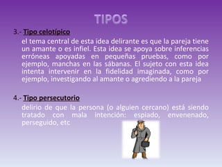 3.-  Tipo celotípico el tema central de esta idea delirante es que la pareja tiene un amante o es infiel. Esta idea se apoya sobre inferencias erróneas apoyadas en pequeñas pruebas, como por ejemplo, manchas en las sábanas. El sujeto con esta idea intenta intervenir en la fidelidad imaginada, como por ejemplo, investigando al amante o agrediendo a la pareja 4.-  Tipo persecutorio   delirio de que la persona (o alguien cercano) está siendo tratado con mala intención: espiado, envenenado, perseguido, etc 