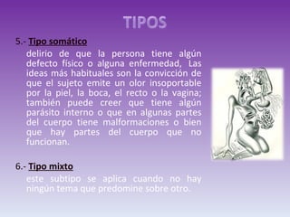 5.-  Tipo somático   delirio de que la persona tiene algún defecto físico o alguna enfermedad,  Las ideas más habituales son la convicción de que el sujeto emite un olor insoportable por la piel, la boca, el recto o la vagina; también puede creer que tiene algún parásito interno o que en algunas partes del cuerpo tiene malformaciones o bien que hay partes del cuerpo que no funcionan. 6.-  Tipo mixto este subtipo se aplica cuando no hay ningún tema que predomine sobre otro. 