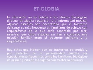 La alteración no es debida a los efectos fisiológicos directos de alguna sustancia . o a enfermedad médica. Algunos estudios han encontrado que el trastorno delirante es más frecuente en familiares de sujetos con esquizofrenia de lo que sería esperable por azar, mientras que otros estudios no han encontrado una relación familiar entre el trastorno delirante y la esquizofrenia.  Hay datos que indican que los trastornos paranoide y por evitación de la personalidad pueden ser especialmente frecuentes entre los familiares biológicos de primer grado de los sujetos con trastorno delirante. 