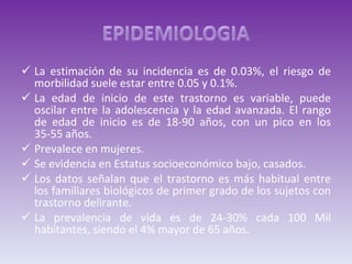 La estimación de su incidencia es de 0.03%, el riesgo de morbilidad suele estar entre 0.05 y 0.1%. La edad de inicio de este trastorno es variable, puede oscilar entre la adolescencia y la edad avanzada. El rango de edad de inicio es de 18-90 años, con un pico en los 35-55 años. Prevalece en mujeres. Se evidencia en Estatus socioeconómico bajo, casados. Los datos señalan que el trastorno es más habitual entre los familiares biológicos de primer grado de los sujetos con trastorno delirante. La prevalencia de vida es de 24-30% cada 100 Mil habitantes, siendo el 4% mayor de 65 años. 