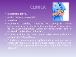hipertrofia del yo,  juicios erróneos pasionales,  fanatismo. Problemas sociales, laborales o conyugales como consecuencia de las ideas delirantes. Las interpretaciones de los acontecimientos suelen ser consistentes con el contenido de las ideas delirantes.  Estado de ánimo irritable, puede haber accesos de ira o comportamiento violento. El individuo mantiene una vigilancia de su entorno en un estado de hiperalerta, lo que le hace interpretar lo externo con dificultad y posteriormente se configura la ideación delirante 