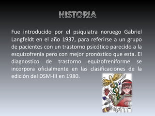 Fue introducido por el psiquiatra noruego Gabriel Langfeldt en el año 1937, para referirse a un grupo de pacientes con un trastorno psicótico parecido a la esquizofrenia pero con mejor pronóstico que esta.   El diagnostico de trastorno equizofreniforme se incorpora oficialmente en las clasificaciones de la edición del DSM-III en 1980. 