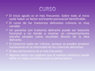 El inicio agudo es el más frecuente. Sobre todo al inicio suele haber un factor estresante psicosocial identificable. El curso de los trastornos delirantes crónicos es muy variable Un paciente con trastorno delirante puede ser bastante funcional y no tiende a mostrar un comportamiento extraño excepto como resultado directo de la idea delirante.  El trastorno suele ser crónico, aunque se pueden producir oscilaciones en la intensidad de las creencias delirantes.  El tipo persecutorio es el más frecuente. Algunos datos nos sugieren que el subtipo celotípico puede tener un mejor pronóstico que el persecutorio. 