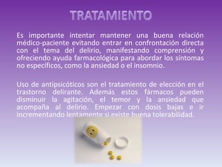Es importante intentar mantener una buena relación médico-paciente evitando entrar en confrontación directa con el tema del delirio, manifestando comprensión y ofreciendo ayuda farmacológica para abordar los síntomas no específicos, como la ansiedad o el insomnio. Uso de antipsicóticos son el tratamiento de elección en el trastorno delirante. Además estos fármacos pueden disminuir la agitación, el temor y la ansiedad que acompaña al delirio. Empezar con dosis bajas e ir incrementando lentamente si existe buena tolerabilidad. 